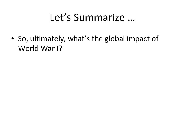 Let’s Summarize … • So, ultimately, what’s the global impact of World War I?