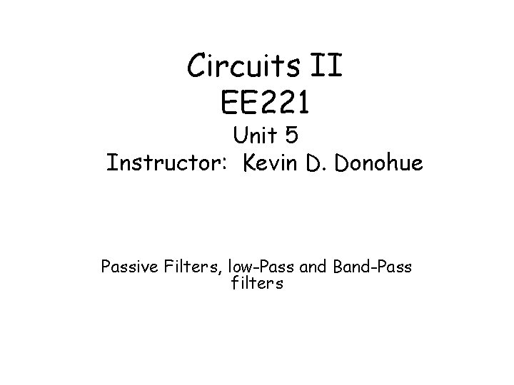 Circuits II EE 221 Unit 5 Instructor: Kevin D. Donohue Passive Filters, low-Pass and