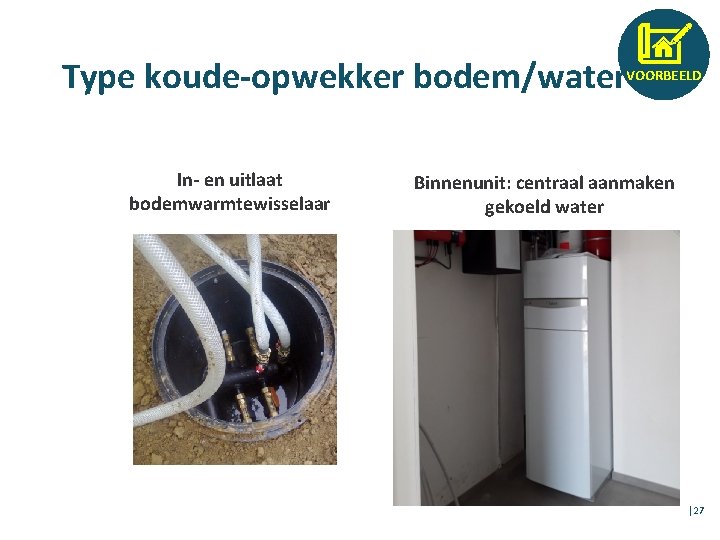 Type koude-opwekker bodem/water VOORBEELD In- en uitlaat bodemwarmtewisselaar Binnenunit: centraal aanmaken gekoeld water │27