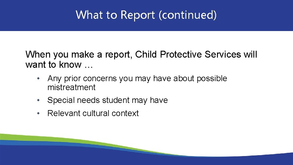 What to Report (continued) When you make a report, Child Protective Services will want