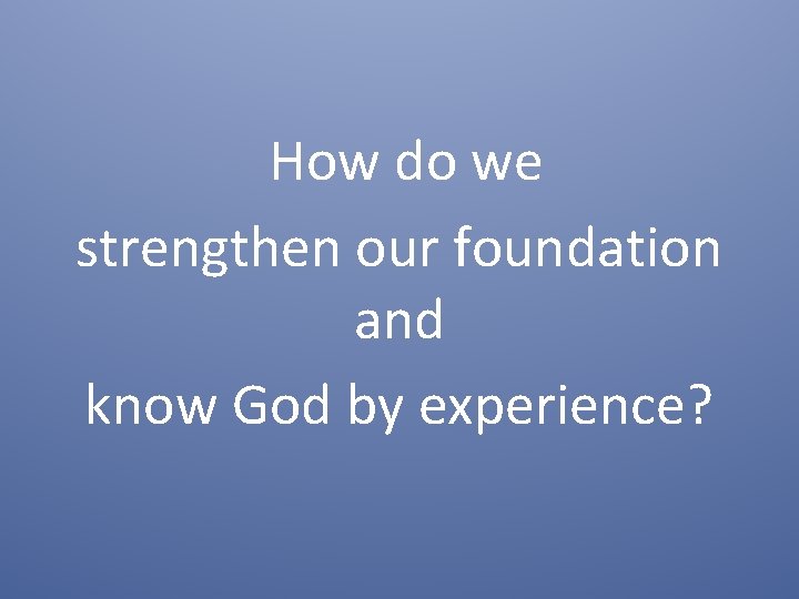 How do we strengthen our foundation and know God by experience? How do we strengthen our foundation and know God by experience?