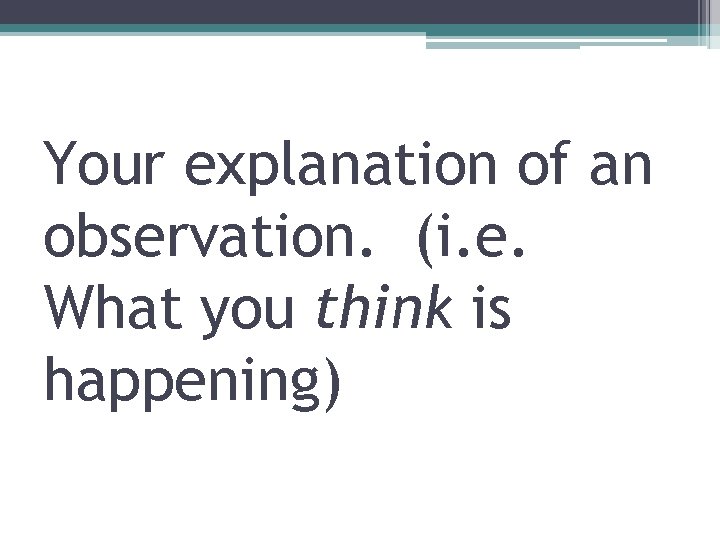 Your explanation of an observation. (i. e. What you think is happening) 