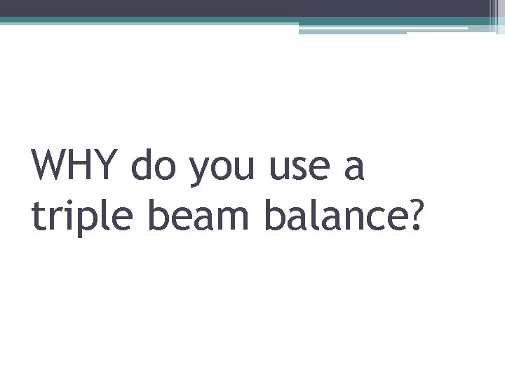 WHY do you use a triple beam balance? 