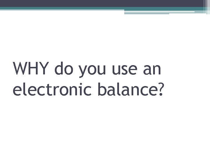 WHY do you use an electronic balance? 