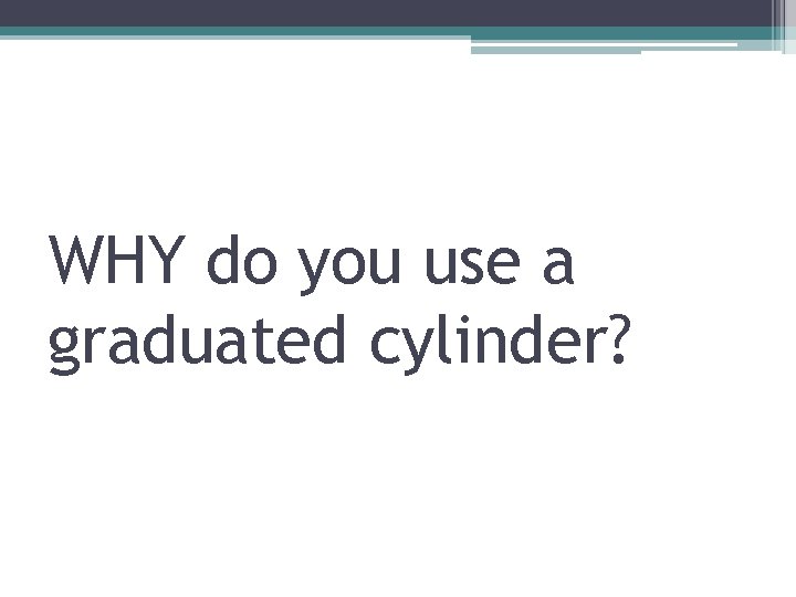 WHY do you use a graduated cylinder? 