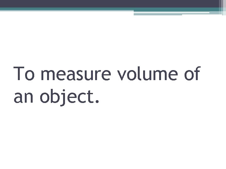 To measure volume of an object. 