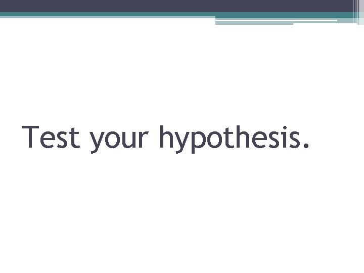 Test your hypothesis. 