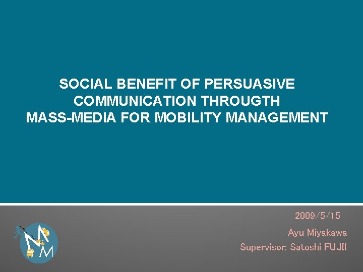 SOCIAL BENEFIT OF PERSUASIVE COMMUNICATION THROUGTH MASS-MEDIA FOR MOBILITY MANAGEMENT 2009/5/15　 Ayu Miyakawa Supervisor: