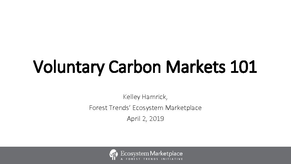 Voluntary Carbon Markets 101 Kelley Hamrick, Forest Trends’ Ecosystem Marketplace April 2, 2019 