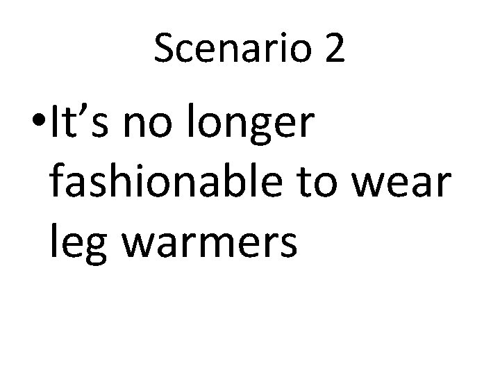 Scenario 2 • It’s no longer fashionable to wear leg warmers 