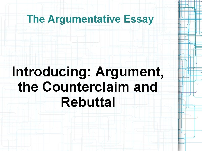 The Argumentative Essay Introducing: Argument, the Counterclaim and Rebuttal 