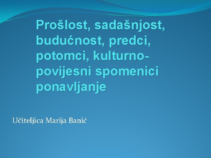 Prošlost, sadašnjost, budućnost, predci, potomci, kulturnopovijesni spomenici ponavljanje Učiteljica Marija Banić 