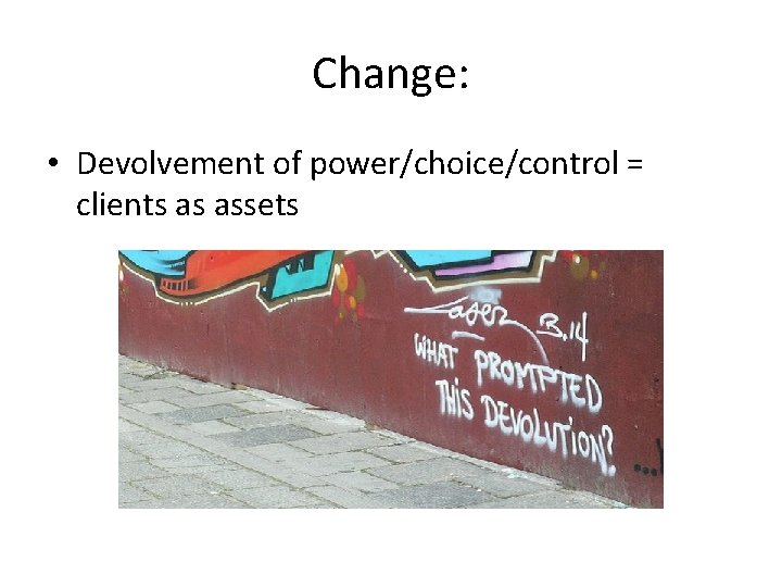 Change: • Devolvement of power/choice/control = clients as assets 