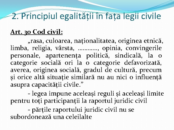 2. Principiul egalității în fața legii civile Art. 30 Cod civil: „rasa, culoarea, naționalitatea,