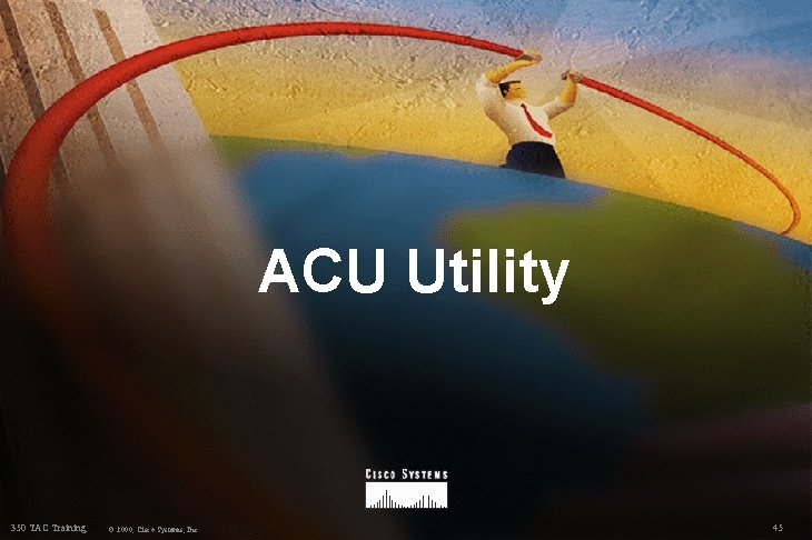 ACU Utility 350 TAC Training © 2000, Cisco Systems, Inc. 45 