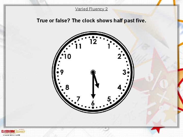 Varied Fluency 2 True or false? The clock shows half past five. © Classroom