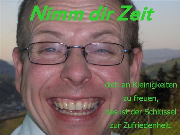 Nimm dir Zeit dich an Kleinigkeiten zu freuen, das ist der Schlüssel zur Zufriedenheit.