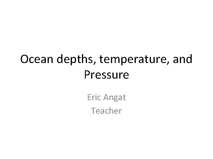 Ocean depths, temperature, and Pressure Eric Angat Teacher 