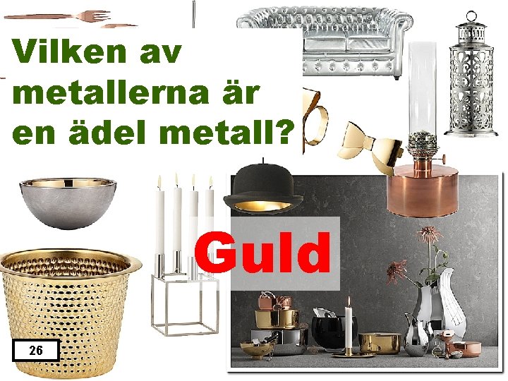 Vilken av metallerna är en ädel metall? Guld 26 