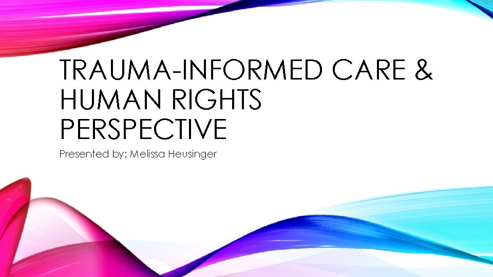 TRAUMA-INFORMED CARE & HUMAN RIGHTS PERSPECTIVE Presented by: Melissa Heusinger 