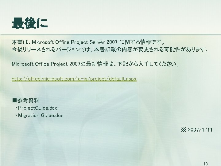 最後に 本書は、Microsoft Office Project Server 2007 に関する情報です。 今後リリースされるバージョンでは、本書記載の内容が変更される可能性があります。 Microsoft Office Project 2007の最新情報は、下記から入手してください。 http: //office.