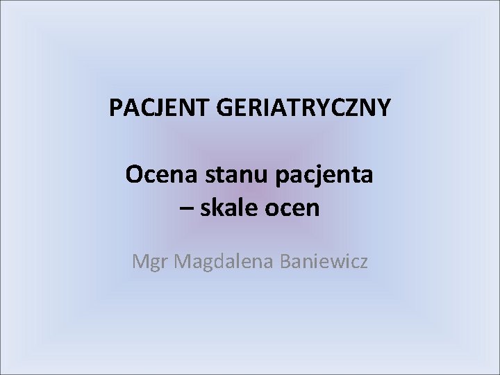 PACJENT GERIATRYCZNY Ocena stanu pacjenta – skale ocen Mgr Magdalena Baniewicz 