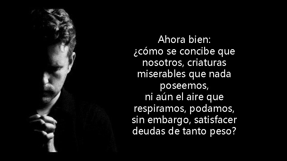 Ahora bien: ¿cómo se concibe que nosotros, criaturas miserables que nada poseemos, ni aún