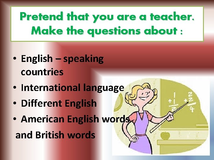 Pretend that you are a teacher. Make the questions about : • English –