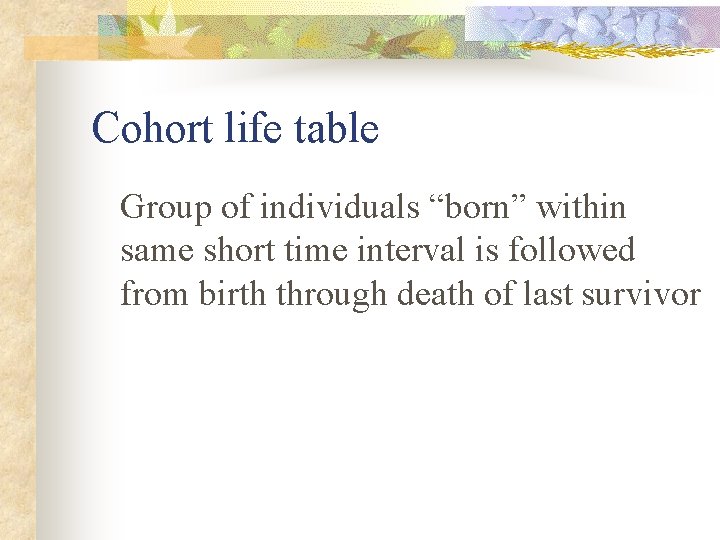 Cohort life table Group of individuals “born” within same short time interval is followed