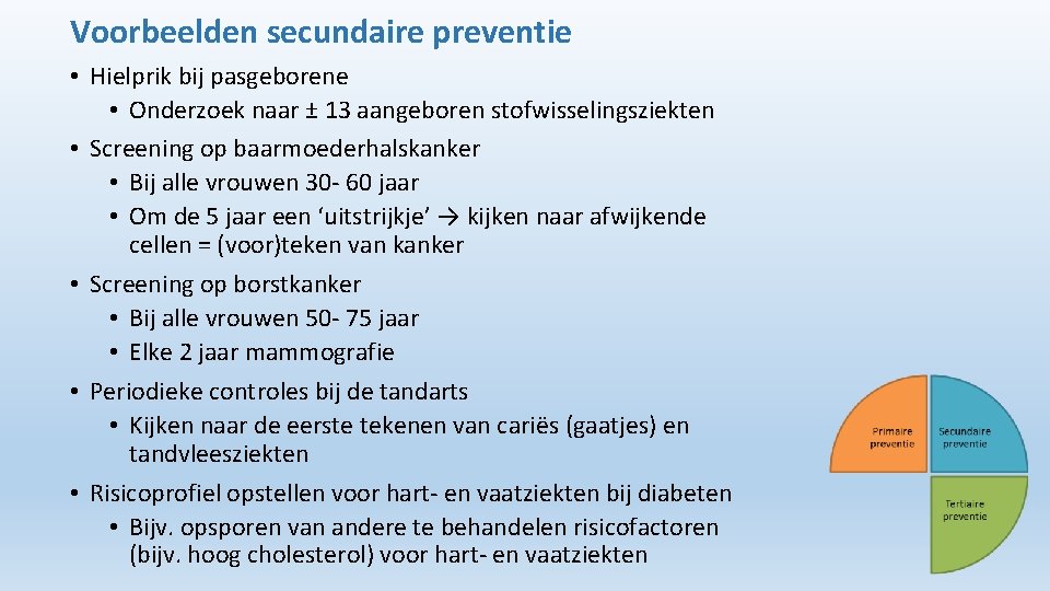 Voorbeelden secundaire preventie • Hielprik bij pasgeborene • Onderzoek naar ± 13 aangeboren stofwisselingsziekten Voorbeelden secundaire preventie • Hielprik bij pasgeborene • Onderzoek naar ± 13 aangeboren stofwisselingsziekten