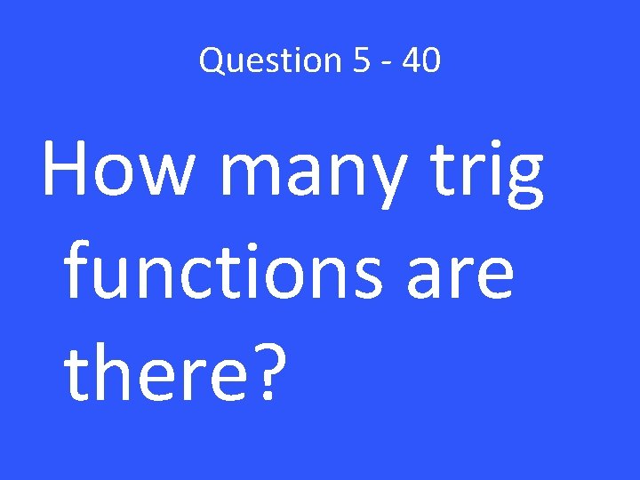 Question 5 - 40 How many trig functions are there? 