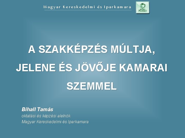 Magyar Kereskedelmi és Iparkamara A SZAKKÉPZÉS MÚLTJA, JELENE ÉS JÖVŐJE KAMARAI SZEMMEL Bihall Tamás