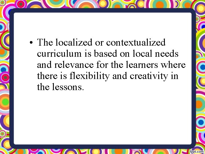  • The localized or contextualized curriculum is based on local needs and relevance