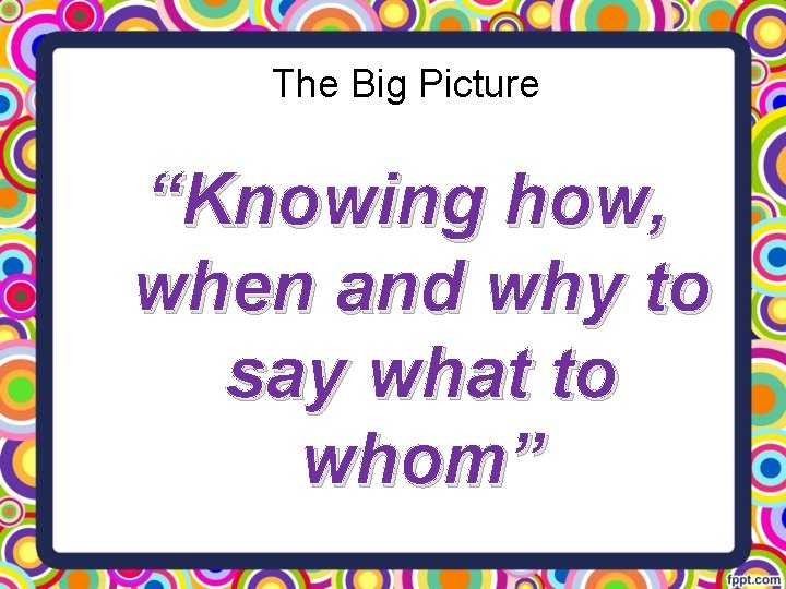 The Big Picture “Knowing how, when and why to say what to whom” 