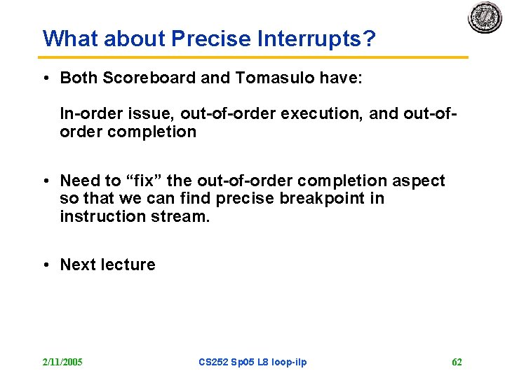 What about Precise Interrupts? • Both Scoreboard and Tomasulo have: In-order issue, out-of-order execution,