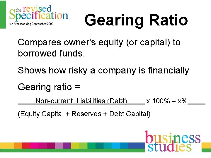 Gearing Ratio Compares owner's equity (or capital) to borrowed funds. Shows how risky a