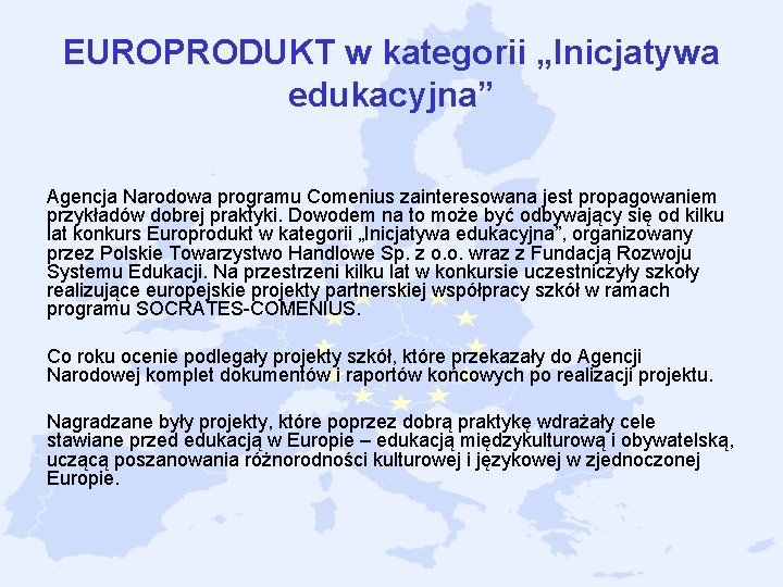 EUROPRODUKT w kategorii „Inicjatywa edukacyjna” Agencja Narodowa programu Comenius zainteresowana jest propagowaniem przykładów dobrej EUROPRODUKT w kategorii „Inicjatywa edukacyjna” Agencja Narodowa programu Comenius zainteresowana jest propagowaniem przykładów dobrej
