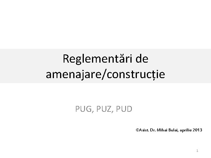 Reglementări de amenajare/construcție PUG, PUZ, PUD ©Asist. Dr. Mihai Bulai, aprilie 2013 1 