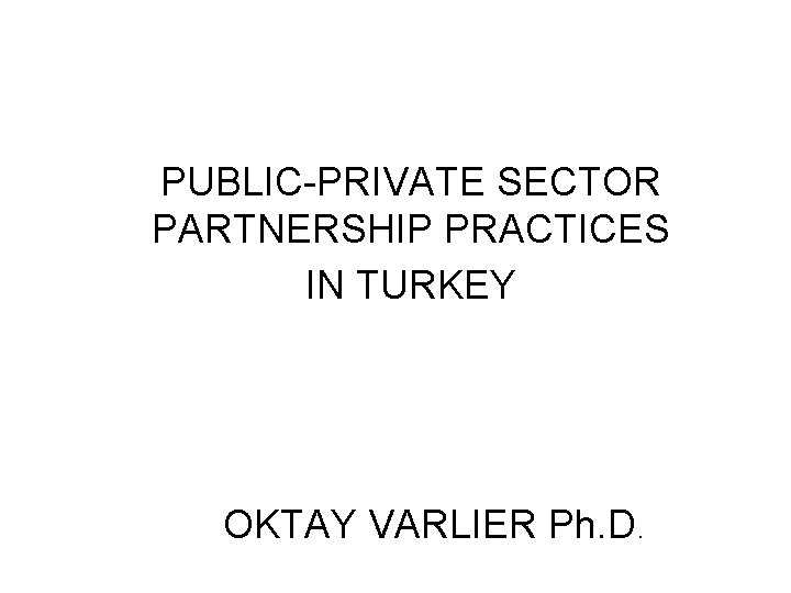 PUBLIC-PRIVATE SECTOR PARTNERSHIP PRACTICES IN TURKEY OKTAY VARLIER Ph. D. 
