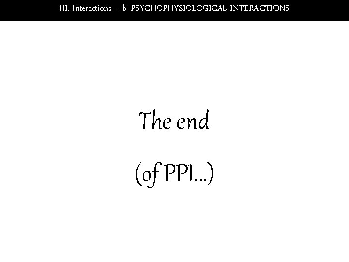 III. Interactions – b. PSYCHOPHYSIOLOGICAL INTERACTIONS The end (of PPI…) 