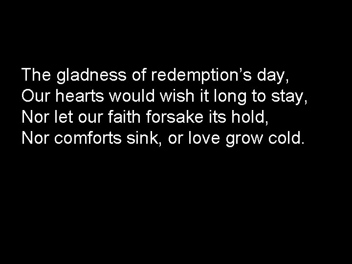 The gladness of redemption’s day, Our hearts would wish it long to stay, Nor