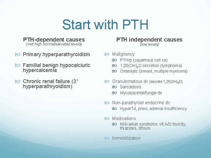 Start with PTH-dependent causes (mid-high normal/elevated levels) Primary hyperparathyroidism Familial benign hypocalciuric hypercalcemia Chronic Start with PTH-dependent causes (mid-high normal/elevated levels) Primary hyperparathyroidism Familial benign hypocalciuric hypercalcemia Chronic