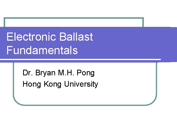 Electronic Ballast Fundamentals Dr. Bryan M. H. Pong Hong Kong University 