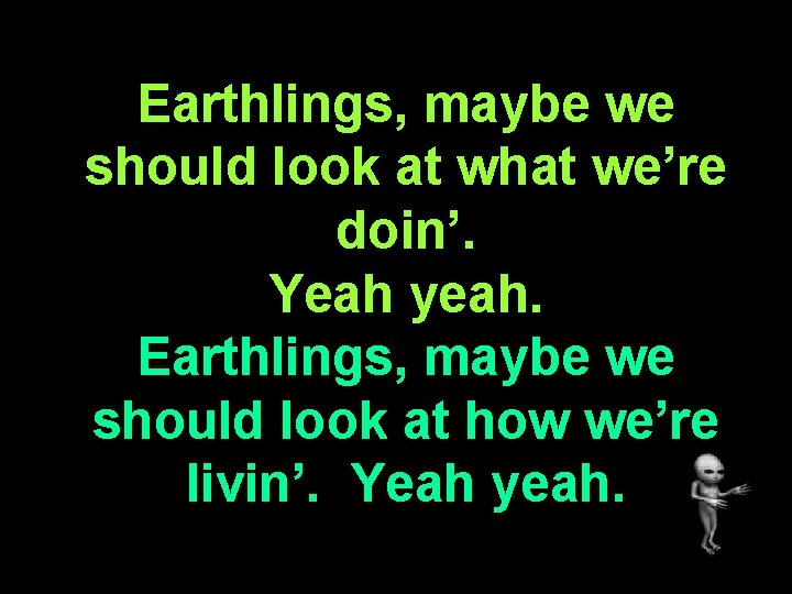 Earthlings, maybe we should look at what we’re doin’. Yeah yeah. Earthlings, maybe we