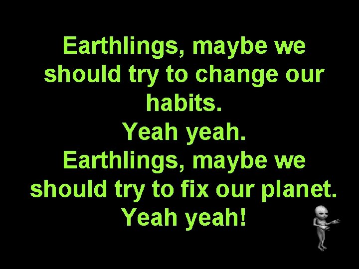 Earthlings, maybe we should try to change our habits. Yeah yeah. Earthlings, maybe we