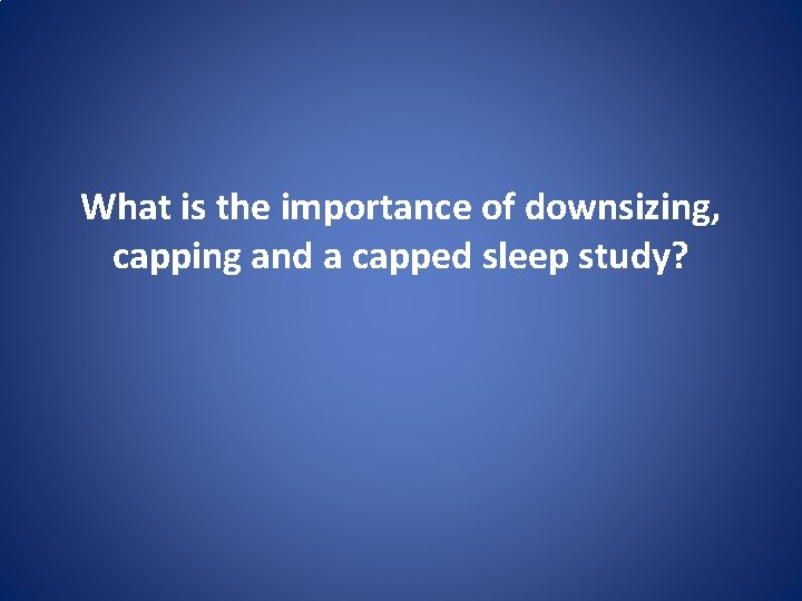 What is the importance of downsizing, capping and a capped sleep study? 