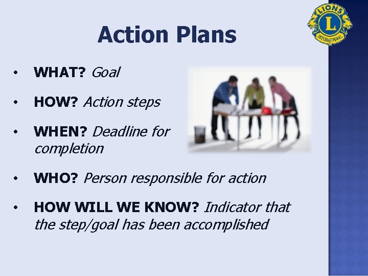 Action Plans • WHAT? Goal • HOW? Action steps • WHEN? Deadline for •