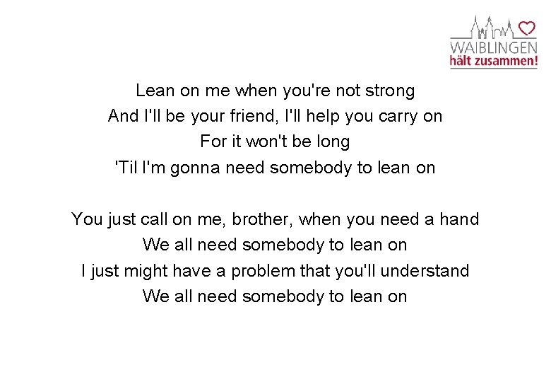 Lean on me when you're not strong And I'll be your friend, I'll help