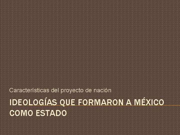 Características del proyecto de nación IDEOLOGÍAS QUE FORMARON A MÉXICO COMO ESTADO 