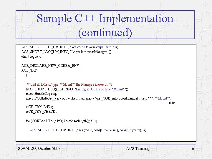Sample C++ Implementation (continued) ACS_SHORT_LOG((LM_INFO, "Welcome to acsexmpl. Client!")); ACS_SHORT_LOG((LM_INFO, "Login into maci. Manager!")); Sample C++ Implementation (continued) ACS_SHORT_LOG((LM_INFO, "Welcome to acsexmpl. Client!")); ACS_SHORT_LOG((LM_INFO, "Login into maci. Manager!"));